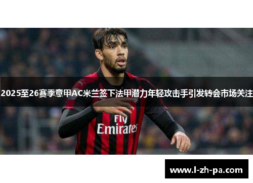 2025至26赛季意甲AC米兰签下法甲潜力年轻攻击手引发转会市场关注 2025至26赛季意甲AC米兰签下法甲潜力年轻攻击手引发转会市场关注