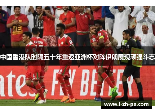 中国香港队时隔五十年重返亚洲杯对阵伊朗展现顽强斗志 中国香港队时隔五十年重返亚洲杯对阵伊朗展现顽强斗志