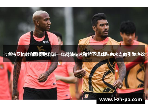 卡斯特罗执教利雅得胜利满一年战绩低迷黯然下课球队未来走向引发热议 卡斯特罗执教利雅得胜利满一年战绩低迷黯然下课球队未来走向引发热议
