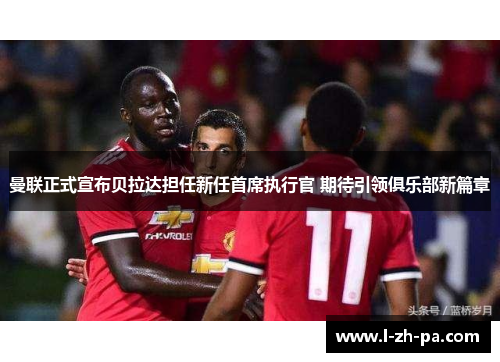 曼联正式宣布贝拉达担任新任首席执行官 期待引领俱乐部新篇章