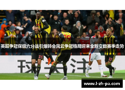 英超争冠保级六分战引爆转会风云争冠格局迎来全新变数赛季走势