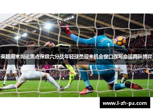 英超周末舆论焦点保级六分战年轻球员迎来机会窗口改写命运两队博弈