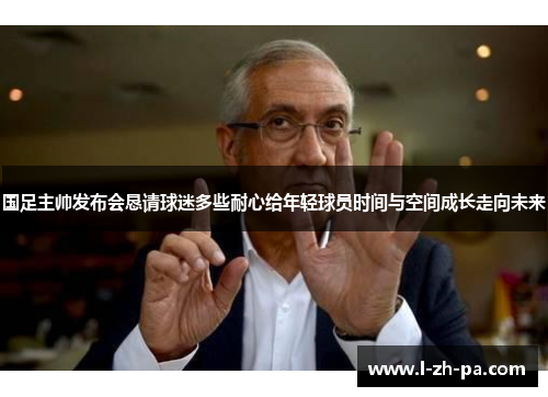 国足主帅发布会恳请球迷多些耐心给年轻球员时间与空间成长走向未来
