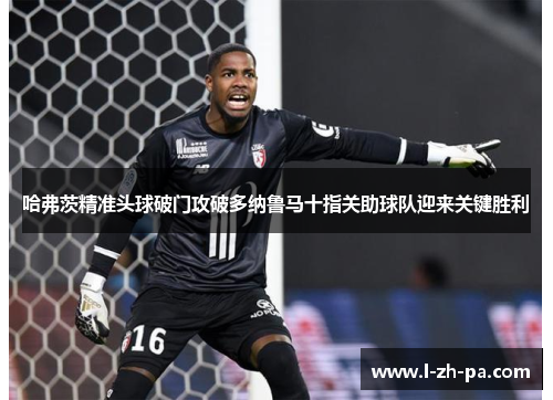 哈弗茨精准头球破门攻破多纳鲁马十指关助球队迎来关键胜利