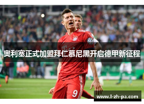 奥利塞正式加盟拜仁慕尼黑开启德甲新征程