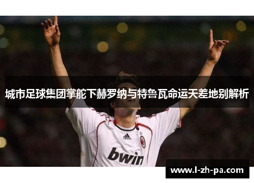 城市足球集团掌舵下赫罗纳与特鲁瓦命运天差地别解析