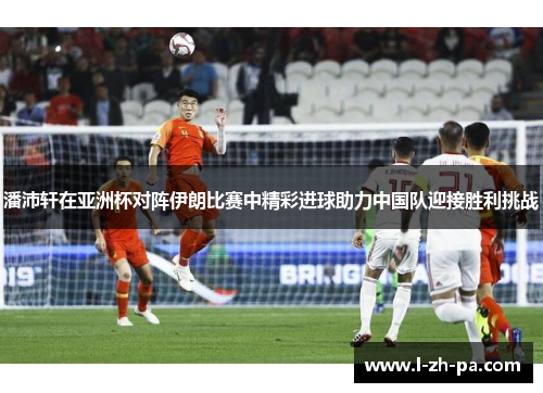 潘沛轩在亚洲杯对阵伊朗比赛中精彩进球助力中国队迎接胜利挑战 潘沛轩在亚洲杯对阵伊朗比赛中精彩进球助力中国队迎接胜利挑战