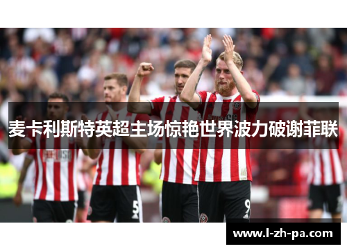 麦卡利斯特英超主场惊艳世界波力破谢菲联