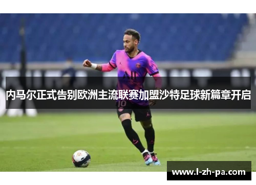 内马尔正式告别欧洲主流联赛加盟沙特足球新篇章开启 内马尔正式告别欧洲主流联赛加盟沙特足球新篇章开启