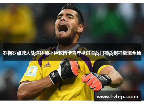 罗梅罗点球大战连环神扑拯救博卡青年挺进决战门神战封神燃爆全场