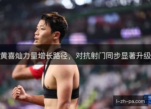 黄喜灿力量增长路径,对抗射门同步显著升级 黄喜灿力量增长路径,对抗射门同步显著升级